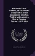 Renaissant Latin America, An Outline And Interpretation Of The Congress On Christian Work In Latin America, Held At Panama, February 10-19, 1916 di Harlan P 1854-1933 Beach edito da Palala Press