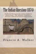 The Indian Question (1874): An Early Historical Account of Native Americans - The Abuses, Conflicts, Treaties and Government Legislation di Francis a. Walker edito da Createspace
