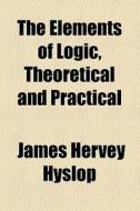 The Elements Of Logic, Theoretical And Practical di James Hervey Hyslop edito da General Books Llc