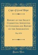 Report of the Select Committee Appointed to Consider and Report on the Immigration: May 1876 (Classic Reprint) di Cape of Good Hope edito da Forgotten Books