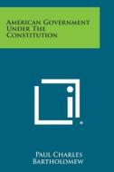 American Government Under the Constitution di Paul Charles Bartholomew edito da Literary Licensing, LLC