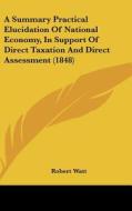 A Summary Practical Elucidation of National Economy, in Support of Direct Taxation and Direct Assessment (1848) di Robert Watt edito da Kessinger Publishing
