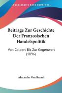 Beitrage Zur Geschichte Der Franzosischen Handelspolitik: Von Colbert Bis Zur Gegenwart (1896) di Alexander Von Brandt edito da Kessinger Publishing