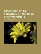 Catalogue of an Exhibition of Works by Chicago Artists di Art Institute of Chicago edito da Rarebooksclub.com