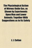 The Physiological Action Of Nitrous Oxide Gas, As Shown By Experiments Upon Man And Lower Animals; Together With Suggestions As To Its Safety di J. J. Colton edito da General Books Llc