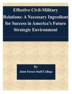 Effective Civil-Military Relations: A Necessary Ingredient for Success in America's Future Strategic Environment di Joint Forces Staff College edito da Createspace