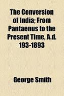 The Conversion Of India; From Pantaenus To The Present Time, A.d. 193-1893 di George Smith edito da General Books Llc