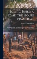 How to Build a Home, the House Practical: Being Suggestions As to Safety From Fire, Safety to Health, Comfort, Convenience, Durability, and Economy di Francis Cruger Moore edito da LEGARE STREET PR