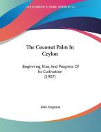 The Coconut Palm in Ceylon: Beginning, Rise, and Progress of Its Cultivation (1907) di John Ferguson edito da Kessinger Publishing