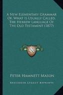 A New Elementary Grammar Of, What Is Usually Called, the Hebrew Language of the Old Testament (1877) di Peter Hamnett Mason edito da Kessinger Publishing