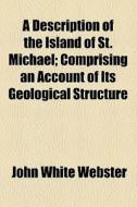A Description Of The Island Of St. Michael; Comprising An Account Of Its Geological Structure di John White Webster edito da General Books Llc