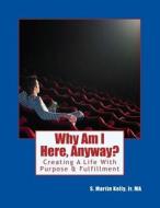 Why Am I Here, Anyway?: Creating a Life with Purpose & Fulfillment di S. Martin Kelly Jr edito da Createspace