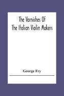 The Varnishes Of The Italian Violin Makers Of The Sixteenth Seventeenth And Eigheenth Century And Their Influence On Tone di George Fry edito da Alpha Editions