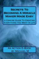 Secrets to Becoming a Miracle Maker Made Easy: A Concise Guide to Creating Everything You Want in Life di Michael M edito da Createspace