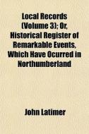 Local Records Volume 3; Or, Historical Register of Remarkable Events, Which Have Ocurred in Northumberland & Durham, Newcastle-Upon-Tyne and Berwick-U di John Latimer edito da Rarebooksclub.com