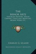 The Minor Arts: Porcelain Painting, Wood-Carving, Stenciling, Modeling, Mosaic Work, Etc. di Charles G. Leland edito da Kessinger Publishing