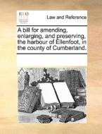 A Bill For Amending, Enlarging, And Preserving, The Harbour Of Ellenfoot, In The County Of Cumberland. di Multiple Contributors edito da Gale Ecco, Print Editions