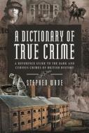 A Dictionary of True Crime: A Reference Guide to the Dark and Curious Crimes of British History di Stephen Wade edito da PEN & SWORD TRUE CRIME