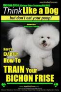 Bichon Frise, Bichon Frise Training, AAA Akc - Think Like a Dog - But Don't Eat Your Poop! - Bichon Frise Breed Expert Training: Here's Exactly How to di Paul Allen Pearce, MR Paul Allen Pearce edito da Createspace