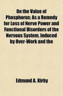 On The Value Of Phosphorus; As A Remedy For Loss Of Nerve Power And Functional Disorders Of The Nervous System, Induced By Over-work And The di Edmund A. Kirby edito da General Books Llc
