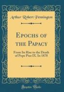 Epochs of the Papacy: From Its Rise to the Death of Pope Pius IX. in 1878 (Classic Reprint) di Arthur Robert Pennington edito da Forgotten Books