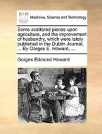 Some Scattered Pieces Upon Agriculture, And The Improvement Of Husbandry, Which Were Lately Published In The Dublin Journal, ... By Gorges E. Howard,  di Gorges Edmond Howard edito da Gale Ecco, Print Editions