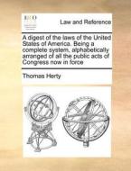 A Digest Of The Laws Of The United States Of America. Being A Complete System, Alphabetically Arranged Of All The Public Acts Of Congress Now In Force di Thomas Herty edito da Gale Ecco, Print Editions