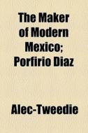 The Maker Of Modern Mexico; Porfirio Diaz di Alec-tweedie edito da General Books Llc