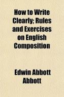 How To Write Clearly; Rules And Exercises On English Composition di Edwin Abbott Abbott edito da General Books Llc