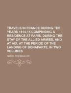 Travels In France During The Years 1814-15 Comprising A Residence At Paris, During The Stay Of The Allied Armies, And At Aix, At The Period Of di Archibald Alison edito da General Books Llc