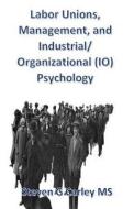 Labor Unions, Management, and Industrial/Organizational (IO) Psychology di Steven G. Carley MS edito da Createspace
