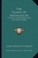 The Island of Madagascar: A Sketch, Descriptive and Historical (1883) di John Wolcott Phelps edito da Kessinger Publishing