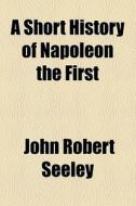 A Short History Of Napoleon The First di John Robert Seeley edito da General Books Llc