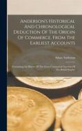 Anderson's Historical And Chronological Deduction Of The Origin Of Commerce, From The Earliest Accounts: Containing An History Of The Great Commercial di Adam Anderson edito da LEGARE STREET PR
