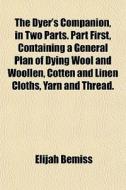 The Dyer's Companion, In Two Parts. Part First, Containing A General Plan Of Dying Wool And Woollen, Cotten And Linen Cloths, Yarn And Thread. di Elijah Bemiss edito da General Books Llc