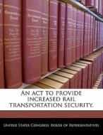 An Act To Provide Increased Rail Transportation Security. edito da Bibliogov