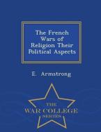 The French Wars of Religion Their Political Aspects - War College Series di E. Armstrong edito da WAR COLLEGE SERIES