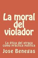 La Moral del Violador: La Etica del Atraco Como Practica Politica di Jose Benegas edito da Createspace
