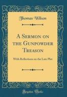 A Sermon on the Gunpowder Treason: With Reflections on the Late Plot (Classic Reprint) di Thomas Wilson edito da Forgotten Books