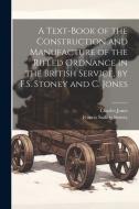 A Text-Book of the Construction and Manufacture of the Rifled Ordnance in the British Service, by F.S. Stoney and C. Jones di Charles Jones, Francis Sadleir Stoney edito da LEGARE STREET PR