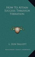 How to Attain Success Through Vibration di L. Dow Balliett edito da Kessinger Publishing