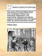 The Works Of The Late William Stark, M.d. Consisting Of Clinical And Anatomical Observations, With Experiments, Dietetical And Statical, Revised And P di William Stark edito da Gale Ecco, Print Editions