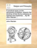 A Practical Essay On The Sacrament Of Baptism; Wherein The Doctrine Of That Divine Ordinance Is Opened And Explained; ... By Mr. John Warden ... di John Warden edito da Gale Ecco, Print Editions