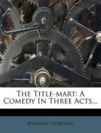 The Title-Mart: A Comedy in Three Acts... di Winston S. Churchill edito da Nabu Press