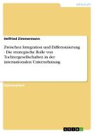 Zwischen Integration und Differenzierung - Die strategische Rolle von Tochtergesellschaften in der internationalen Unter di Helfried Zimmermann edito da GRIN Publishing