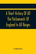 A Short History Of All The Parliaments Of England In All Reigns di Unknown edito da Alpha Editions