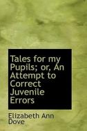 Tales For My Pupils; Or, An Attempt To Correct Juvenile Errors di Elizabeth Ann Dove edito da Bibliolife
