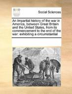 An Impartial History Of The War In America, Between Great Britain And The United States, From Its Commencement To The End Of The War di Multiple Contributors edito da Gale Ecco, Print Editions