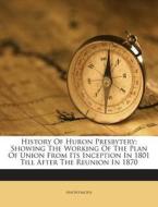 History of Huron Presbytery: Showing the Working of the Plan of Union from Its Inception in 1801 Till After the Reunion in 1870 di Anonymous edito da Nabu Press