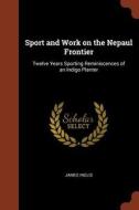 Sport and Work on the Nepaul Frontier: Twelve Years Sporting Reminiscences of an Indigo Planter di James Inglis edito da CHIZINE PUBN